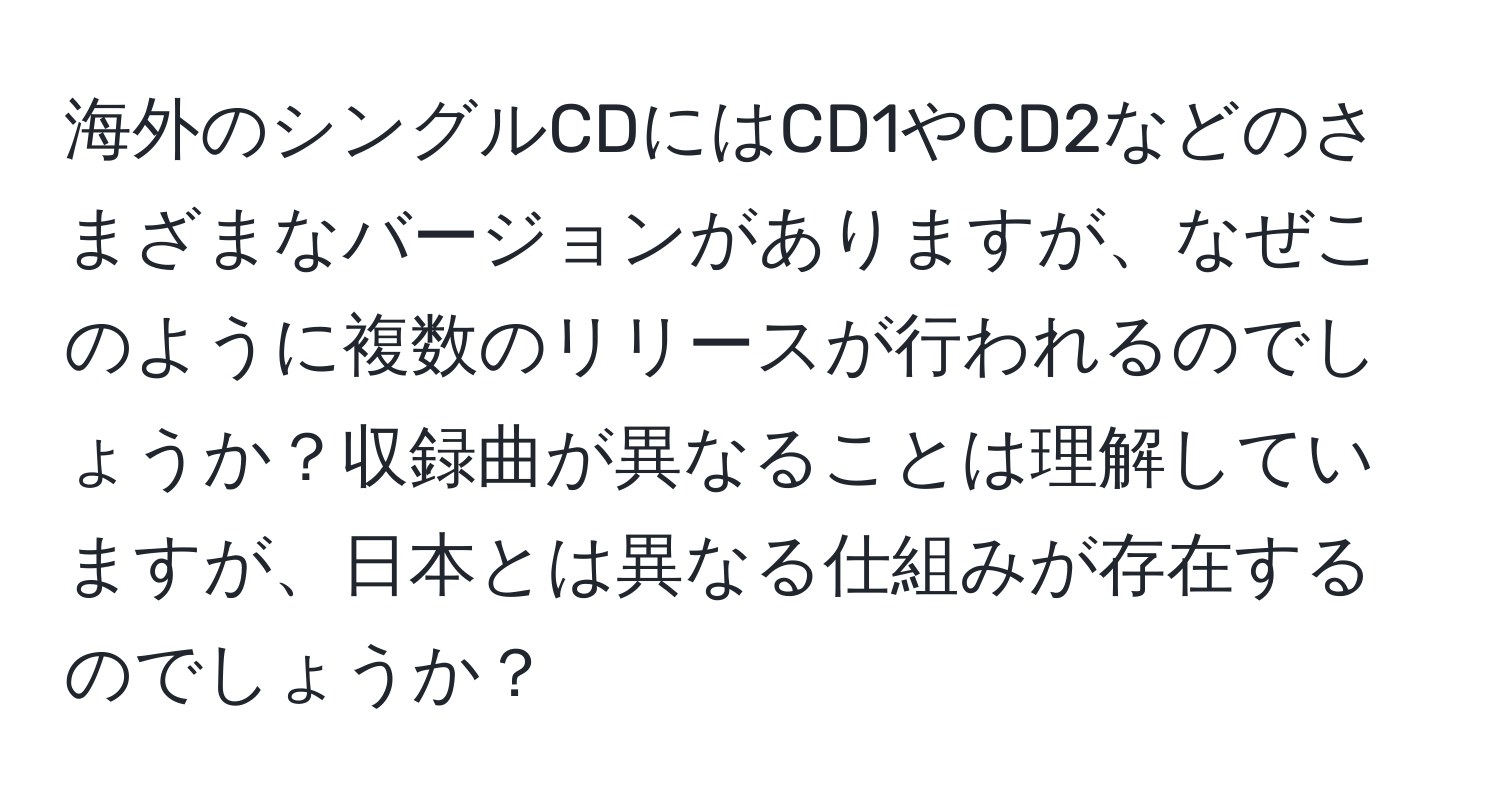 海外のシングルCDにはCD1やCD2などのさまざまなバージョンがありますが、なぜこのように複数のリリースが行われるのでしょうか？収録曲が異なることは理解していますが、日本とは異なる仕組みが存在するのでしょうか？