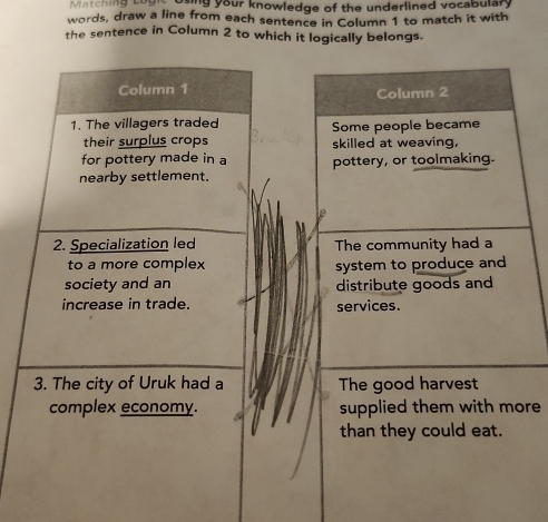 Matching Loun osing your knowledge of the underlined vocabulary
words, draw a line from each sentence in Column 1 to match it with
the sentence in Column 2 to which it logically belongs.
Column 2
Some people became
skilled at weaving,
pottery, or toolmaking.
le
The community had a
system to produce and
distribute goods and
services.
The good harvest
supplied them with more
than they could eat.