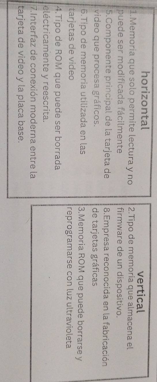 horizontal 
vertical 
1.Memoria que solo permite lectura y no 2.Tipo de memoría que almacena el 
puede ser modificada fácilmente firmware de un dispositivo. 
5.Componente principal de la tarjeta de 8.Empresa reconocida en la fabricación 
video que procesa gráficos. de tarjetas gráficas 
6.Tipo de memoria utilizada en las 3.Memoria ROM que puede borrarse y 
tarjetas de video reprogramarse con luz ultravioleta 
4.Tipo de ROM que puede ser borrada 
eléctricamente y reescrita. 
7.Interfaz de conexión moderna entre la 
tarjeta de video y la placa base.