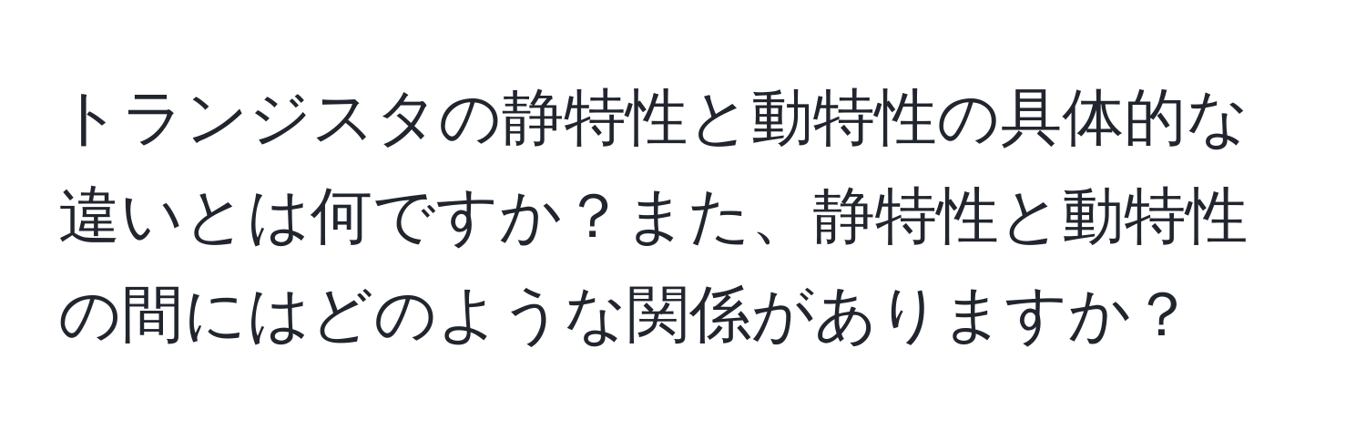 トランジスタの静特性と動特性の具体的な違いとは何ですか？また、静特性と動特性の間にはどのような関係がありますか？