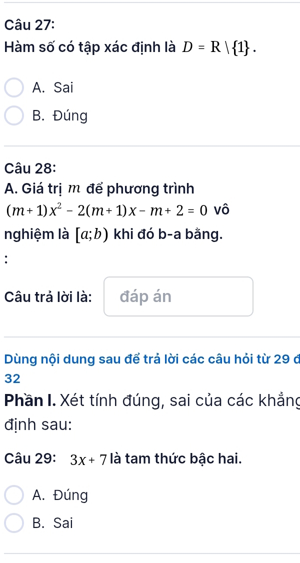 Hàm số có tập xác định là D=R| 1.
A. Sai
B. Đúng
Câu 28:
A. Giá trị m để phương trình
(m+1)x^2-2(m+1)x-m+2=0 vô
nghiệm là [a;b) khi đó b-a bằng.
:
Câu trả lời là: đáp án
Dùng nội dung sau để trả lời các câu hỏi từ 29 ở
32
Phần I. Xét tính đúng, sai của các khẳng
định sau:
Câu 29: 3x+7 là tam thức bậc hai.
A. Đúng
B. Sai