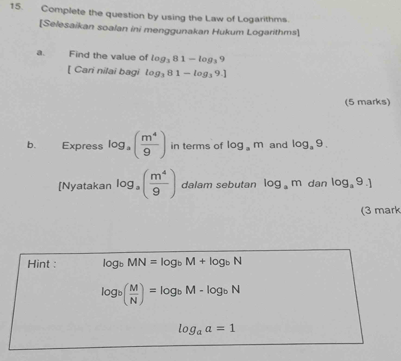 Complete the question by using the Law of Logarithms. 
[Selesaikan soalan ini menggunakan Hukum Logarithms] 
a. Find the value of log _381-log _39
[ Cari nilai bagi log _381-log _39.]
(5 marks) 
b. Express log _a( m^4/9 ) in terms of log _am and log _a9. 
[Nyatakan log _a( m^4/9 ) dalam sebutan log _am dan log _a9.]
(3 mark 
Hint : log _bMN=log _bM+log _bN
log _b( M/N )=log _bM-log _bN
log _aa=1