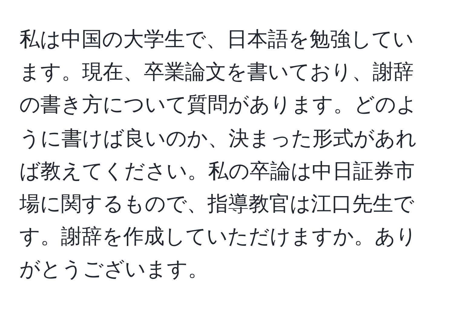 私は中国の大学生で、日本語を勉強しています。現在、卒業論文を書いており、謝辞の書き方について質問があります。どのように書けば良いのか、決まった形式があれば教えてください。私の卒論は中日証券市場に関するもので、指導教官は江口先生です。謝辞を作成していただけますか。ありがとうございます。