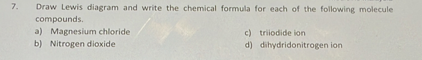 Draw Lewis diagram and write the chemical formula for each of the following molecule 
compounds. 
a) Magnesium chloride c) triiodide ion 
b) Nitrogen dioxide d) dihydridonitrogen ion