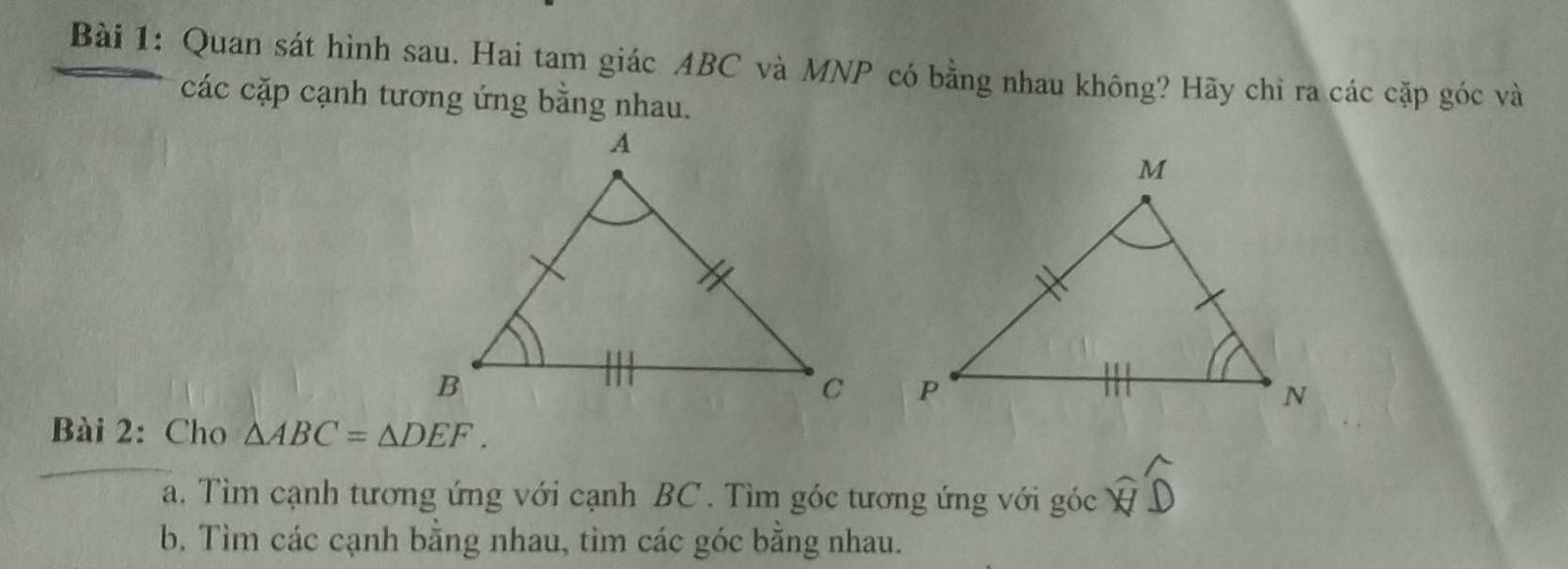 Quan sát hình sau. Hai tam giác ABC và MNP có bằng nhau không? Hãy chỉ ra các cặp góc và 
các cặp cạnh tương ứng bằng nhau. 
Bài 2: Cho △ ABC=△ DEF. 
a. Tìm cạnh tương ứng với cạnh BC. Tìm góc tương ứng với ghat Oc widehat WD
b. Tìm các cạnh bằng nhau, tìm các góc bằng nhau.