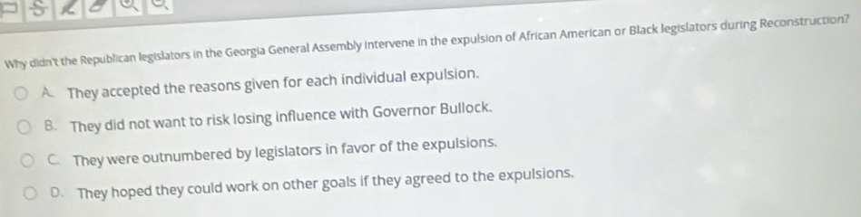 Why didn't the Republican legislators in the Georgia General Assembly intervene in the expulsion of African American or Black legislators during Reconstruction?
A They accepted the reasons given for each individual expulsion.
B. They did not want to risk losing influence with Governor Bullock.
C. They were outnumbered by legislators in favor of the expulsions.
D. They hoped they could work on other goals if they agreed to the expulsions.