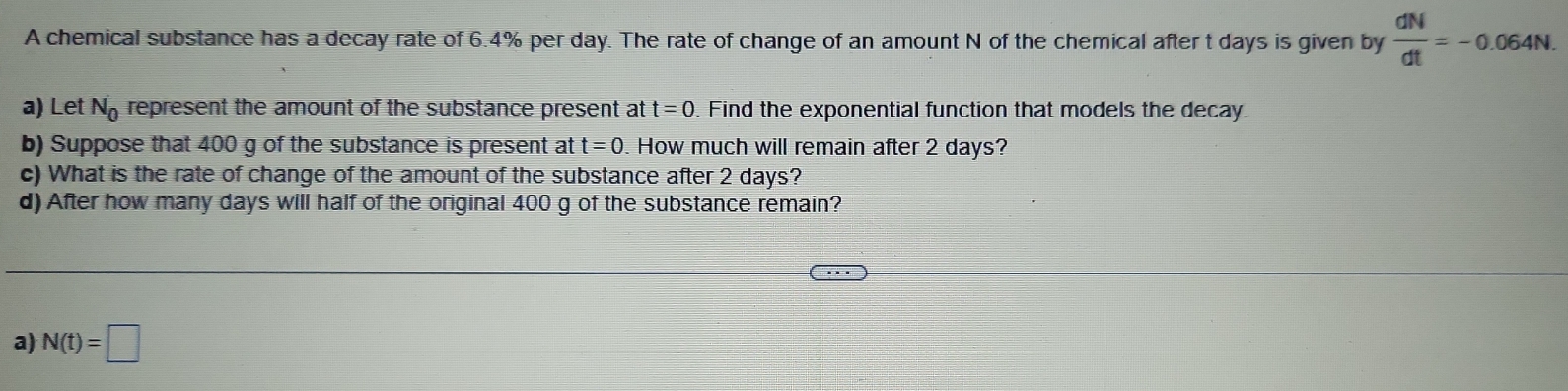 A chemical substance has a decay rate of 6.4% per day. The rate of change of an amount N of the chemical after t days is given by  dN/dt =-0.064N. 
a) Let N_0 represent the amount of the substance present at t=0. Find the exponential function that models the decay. 
b) Suppose that 400 g of the substance is present at t=0. How much will remain after 2 days? 
c) What is the rate of change of the amount of the substance after 2 days? 
d) After how many days will half of the original 400 g of the substance remain? 
a) N(t)=□