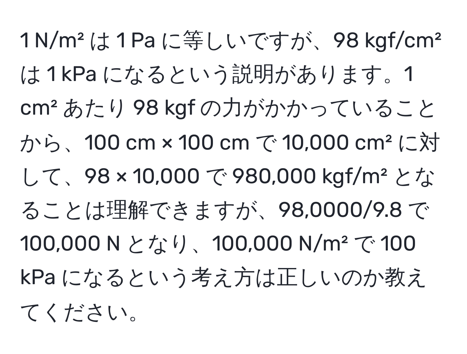 N/m² は 1 Pa に等しいですが、98 kgf/cm² は 1 kPa になるという説明があります。1 cm² あたり 98 kgf の力がかかっていることから、100 cm × 100 cm で 10,000 cm² に対して、98 × 10,000 で 980,000 kgf/m² となることは理解できますが、98,0000/9.8 で 100,000 N となり、100,000 N/m² で 100 kPa になるという考え方は正しいのか教えてください。