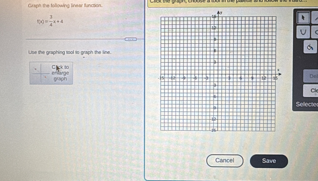 Click the graph, choose a toor in the palette and io 
Graph the following linear function.
f(x)= 3/4 x+4
( 
Use the graphing tool to graph the line. 
Cick to 
enlarge 
graph 
Del 
Cle 
Selecte 
Cancel Save