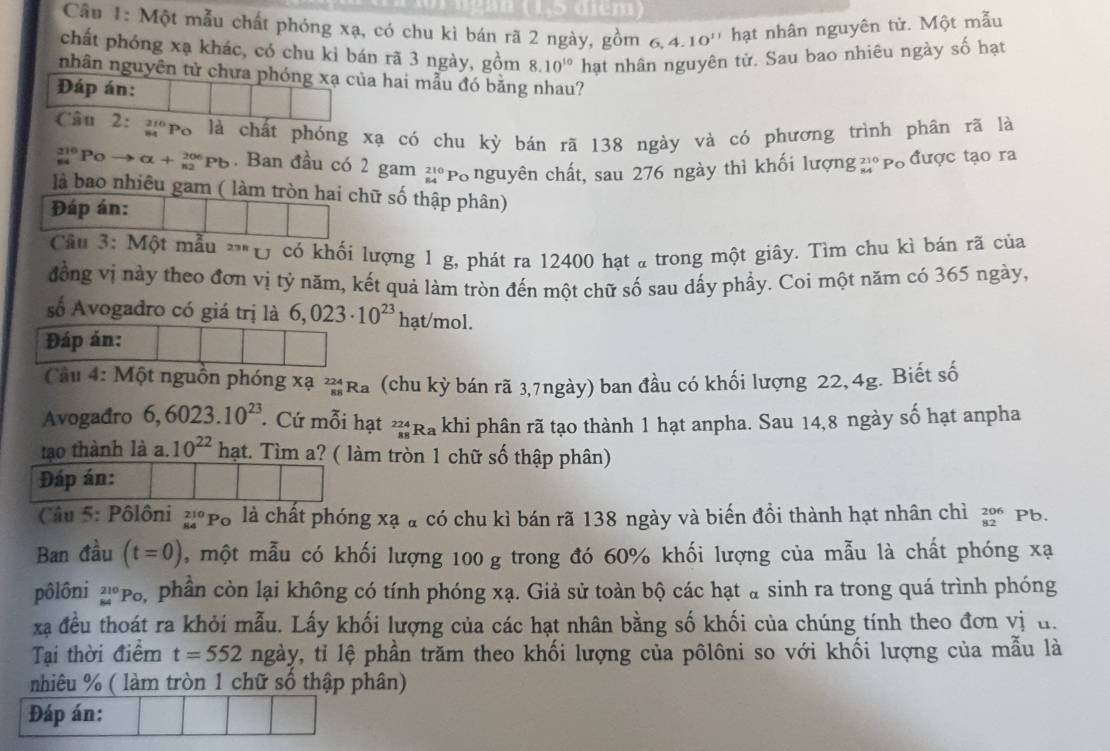 Cầu 1: Một mẫu chất phóng xạ, có chu kì bán rã 2 ngày, gồm 6. 4.10^(11) hạt nhân nguyên tử. Một mẫu
chất phóng xạ khác, có chu kỉ bán rã 3 ngày, gồm 8.10^(10) hạt nhân nguyên tử. Sau bao nhiêu ngày số hạt
nhân nguyên tử chưa phóng xạ của hai mẫu đó bằng nhau?
Đáp án:
Cầu 2: g po là chất phóng xạ có chu kỳ bán rã 138 ngày và có phương trình phân rã là
beginarrayr 210 84endarray Po → alpha +_(n2)^(206)Pb. Ban đầu có 2 gam beginarrayr 210 84endarray Po nguyên chất, sau 276 ngày thì khối lượng 2° Po được tạo ra
là bao nhiêu gam ( làm tròn hai chữ số thập phân)
Đáp án:
Câu 3: Một mẫu **" Ủ có khối lượng 1 g, phát ra 12400 hạt a trong một giây. Tìm chu kì bán rã của
đồng vị này theo đơn vị tỷ năm, kết quả làm tròn đến một chữ số sau dấy phầy. Coi một năm có 365 ngày,
số Avogadro có giá trị là 6,023· 10^(23) hạt/mol.
Đáp án:
Câu 4: Một nguồn phóng xạ ?Ra (chu kỳ bán rã 3,7ngày) ban đầu có khối lượng 22,4g. Biết số
Avogađro 6,6023.10^(23). Cứ mỗi hạt _(88)^(224)Ra khi phân rã tạo thành 1 hạt anpha. Sau 14,8 ngày số hạt anpha
tạo thành là a. 10^(22) hạt. Tìm a? ( làm tròn 1 chữ số thập phân)
Đáp án:
Câu 5: Pôlôni _(84)^(210)Po là chất phóng xạ à có chu kì bán rã 138 ngày và biến đồi thành hạt nhân chì beginarrayr 206 82endarray Pb.
Ban đầu (t=0) , một mẫu có khối lượng 100 g trong đó 60% khối lượng của mẫu là chất phóng xạ
pôlôni _(84)^(210)Po S, phần còn lại không có tính phóng xạ. Giả sử toàn bộ các hạt a sinh ra trong quá trình phóng
xạ đều thoát ra khỏi mẫu. Lấy khối lượng của các hạt nhân bằng số khối của chúng tính theo đơn vị u.
Tại thời điểm t=552 ngày, tỉ lệ phần trăm theo khối lượng của pôlôni so với khối lượng của mẫu là
nhiêu % ( làm tròn 1 chữ số thập phân)
Đáp án: