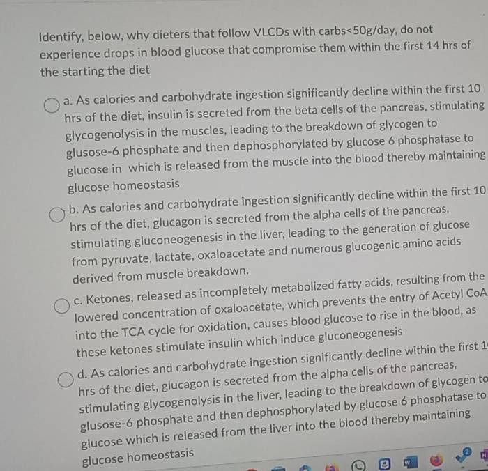 Identify, below, why dieters that follow VLCDs with carbs<50g/day, do not
experience drops in blood glucose that compromise them within the first 14 hrs of
the starting the diet
a. As calories and carbohydrate ingestion significantly decline within the first 10
hrs of the diet, insulin is secreted from the beta cells of the pancreas, stimulating
glycogenolysis in the muscles, leading to the breakdown of glycogen to
glusose- 6 phosphate and then dephosphorylated by glucose 6 phosphatase to
glucose in which is released from the muscle into the blood thereby maintaining
glucose homeostasis
b. As calories and carbohydrate ingestion significantly decline within the first 10
hrs of the diet, glucagon is secreted from the alpha cells of the pancreas,
stimulating gluconeogenesis in the liver, leading to the generation of glucose
from pyruvate, lactate, oxaloacetate and numerous glucogenic amino acids
derived from muscle breakdown.
c. Ketones, released as incompletely metabolized fatty acids, resulting from the
lowered concentration of oxaloacetate, which prevents the entry of Acetyl CoA
into the TCA cycle for oxidation, causes blood glucose to rise in the blood, as
these ketones stimulate insulin which induce gluconeogenesis
d. As calories and carbohydrate ingestion significantly decline within the first 1
hrs of the diet, glucagon is secreted from the alpha cells of the pancreas,
stimulating glycogenolysis in the liver, leading to the breakdown of glycogen to
glusose- 6 phosphate and then dephosphorylated by glucose 6 phosphatase to
glucose which is released from the liver into the blood thereby maintaining
glucose homeostasis