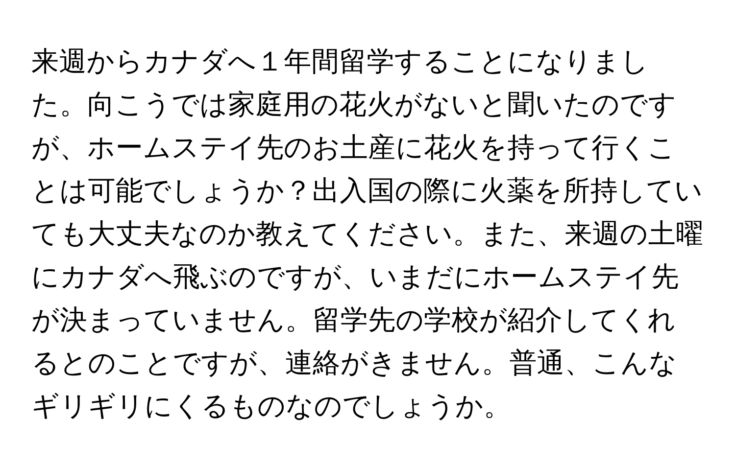 来週からカナダへ１年間留学することになりました。向こうでは家庭用の花火がないと聞いたのですが、ホームステイ先のお土産に花火を持って行くことは可能でしょうか？出入国の際に火薬を所持していても大丈夫なのか教えてください。また、来週の土曜にカナダへ飛ぶのですが、いまだにホームステイ先が決まっていません。留学先の学校が紹介してくれるとのことですが、連絡がきません。普通、こんなギリギリにくるものなのでしょうか。