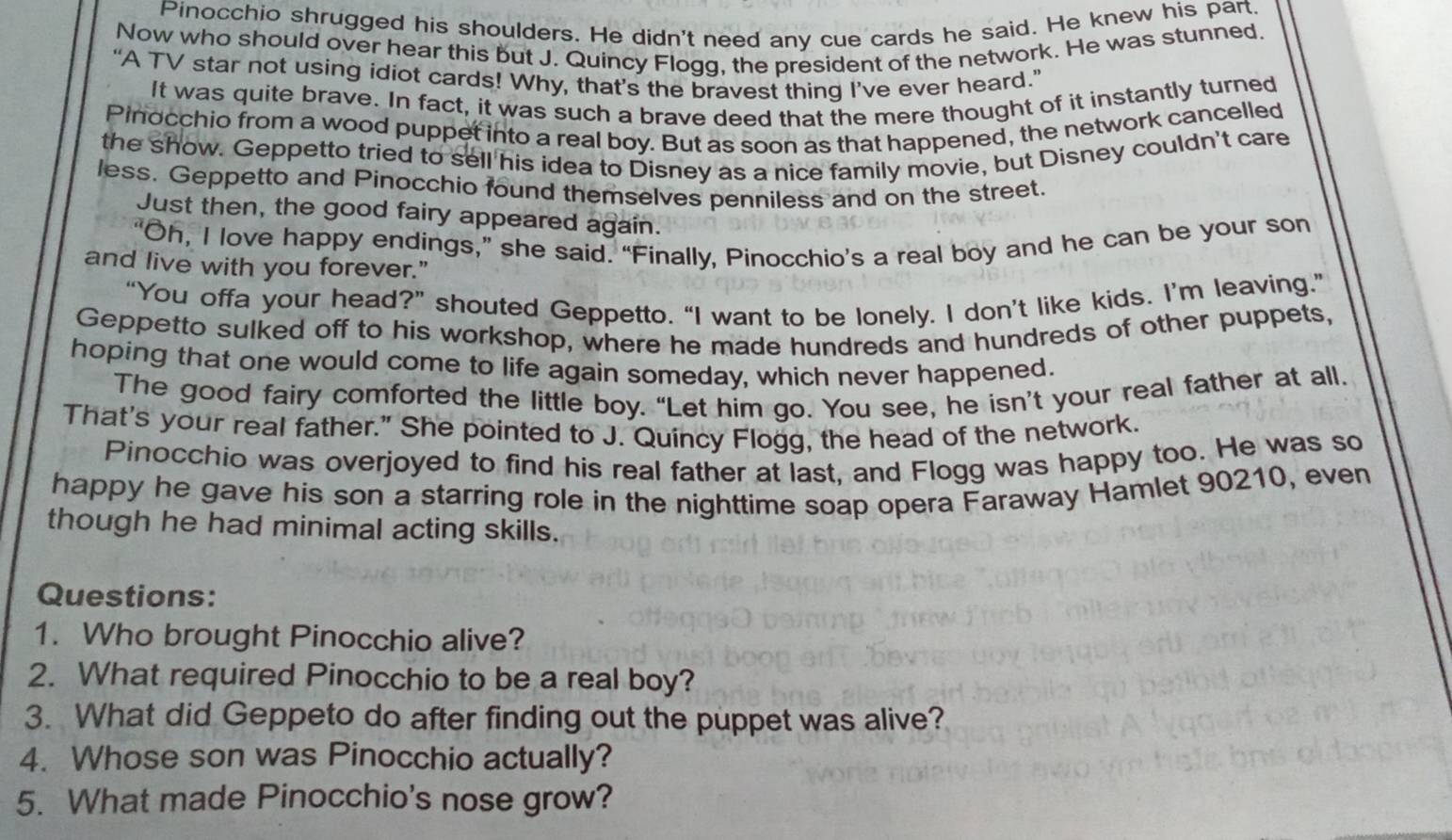 Pinocchio shrugged his shoulders. He didn't need any cue cards he said. He knew his part. 
Now who should over hear this but J. Quincy Flogg, the president of the network. He was stunned. 
“A TV star not using idiot cards! Why, that’s the bravest thing I’ve ever heard.” 
It was quite brave. In fact, it was such a brave deed that the mere thought of it instantly turned 
Pinocchio from a wood puppet into a real boy. But as soon as that happened, the network cancelled 
the show. Geppetto tried to sell his idea to Disney as a nice family movie, but Disney couldn't care 
less. Geppetto and Pinocchio found themselves penniless and on the street. 
Just then, the good fairy appeared again. 
“Oh, I love happy endings,” she said. “Finally, Pinocchio’s a real boy and he can be your son 
and live with you forever." 
“You offa your head?” shouted Geppetto. “I want to be lonely. I don’t like kids. I’m leaving.” 
Geppetto sulked off to his workshop, where he made hundreds and hundreds of other puppets, 
hoping that one would come to life again someday, which never happened. 
The good fairy comforted the little boy. “Let him go. You see, he isn’t your real father at all. 
That's your real father." She pointed to J. Quincy Flogg, the head of the network. 
Pinocchio was overjoyed to find his real father at last, and Flogg was happy too. He was so 
happy he gave his son a starring role in the nighttime soap opera Faraway Hamlet 90210, even 
though he had minimal acting skills. 
Questions: 
1. Who brought Pinocchio alive? 
2. What required Pinocchio to be a real boy? 
3. What did Geppeto do after finding out the puppet was alive? 
4. Whose son was Pinocchio actually? 
5. What made Pinocchio's nose grow?