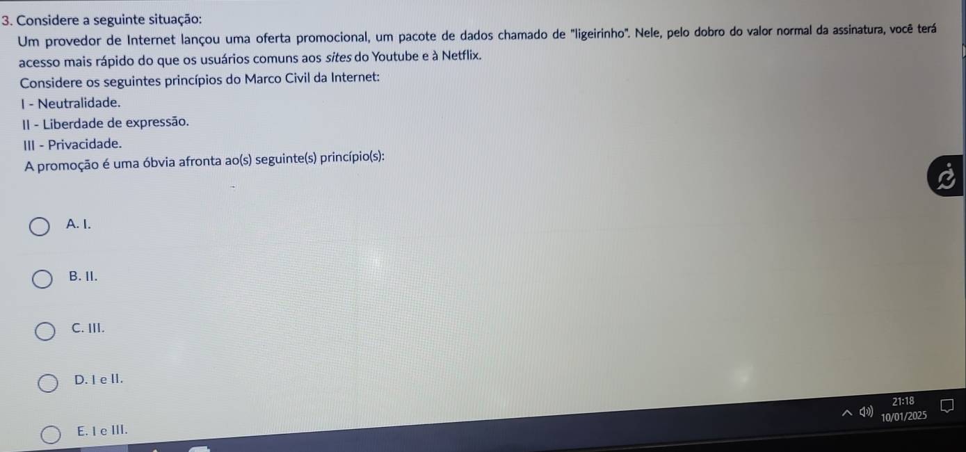 Considere a seguinte situação:
Um provedor de Internet lançou uma oferta promocional, um pacote de dados chamado de "ligeirinho". Nele, pelo dobro do valor normal da assinatura, você terá
acesso mais rápido do que os usuários comuns aos sites do Youtube e à Netflix.
Considere os seguintes princípios do Marco Civil da Internet:
I - Neutralidade.
II - Liberdade de expressão.
III - Privacidade.
A promoção é uma óbvia afronta ao(s) seguinte(s) princípio(s):
A. I.
B. II.
C. III.
D. I e II.
10/01/2025
E. I e III. 21:18