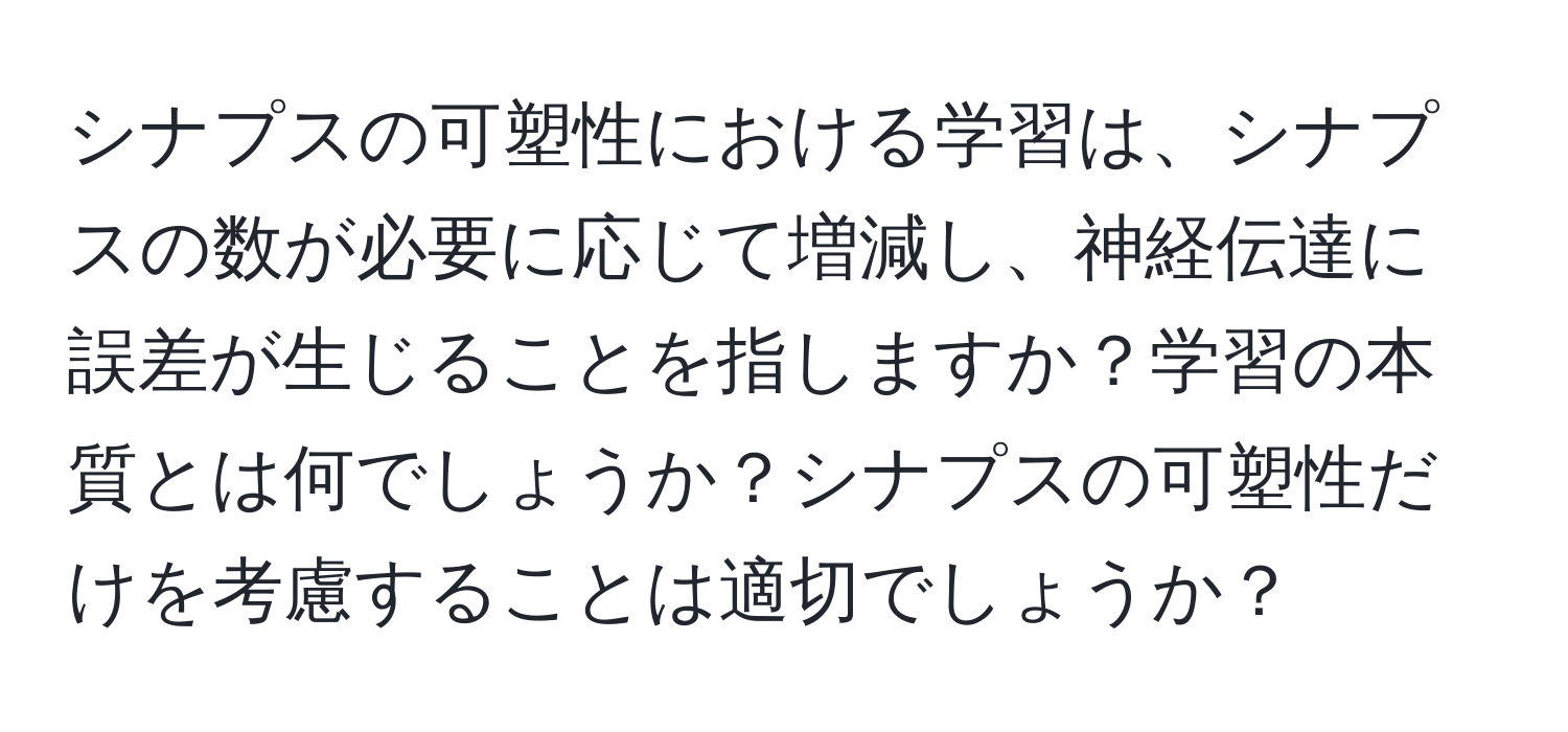 シナプスの可塑性における学習は、シナプスの数が必要に応じて増減し、神経伝達に誤差が生じることを指しますか？学習の本質とは何でしょうか？シナプスの可塑性だけを考慮することは適切でしょうか？