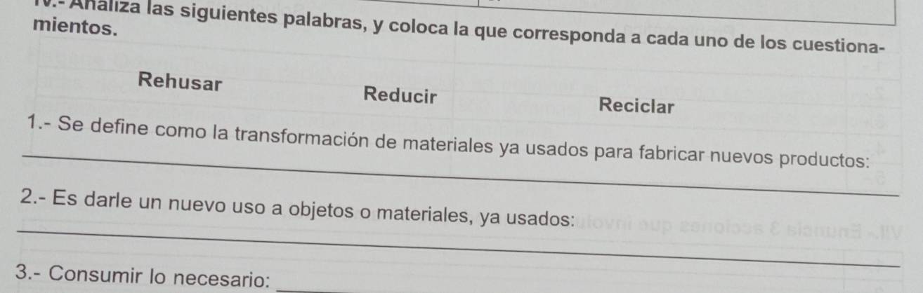 mientos. 
- Ahaliza las siguientes palabras, y coloca la que corresponda a cada uno de los cuestiona- 
Rehusar Reducir Reciclar 
_ 
1.- Se define como la transformación de materiales ya usados para fabricar nuevos productos: 
_ 
2.- Es darle un nuevo uso a objetos o materiales, ya usados: 
3.- Consumir Io necesario: