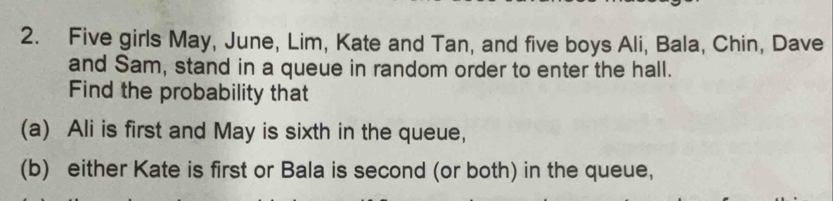 Five girls May, June, Lim, Kate and Tan, and five boys Ali, Bala, Chin, Dave 
and Sam, stand in a queue in random order to enter the hall. 
Find the probability that 
(a) Ali is first and May is sixth in the queue, 
(b) either Kate is first or Bala is second (or both) in the queue,