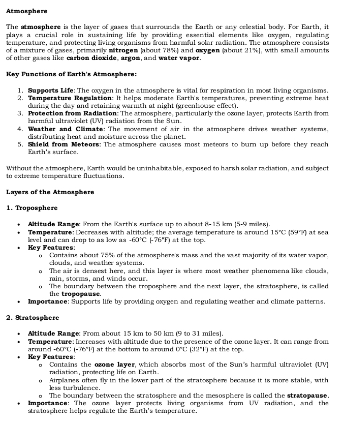 Atmosphere
The atmosphere is the layer of gases that surrounds the Earth or any celestial body. For Earth, it
plays a crucial role in sustaining life by providing essential elements like oxygen, regulating
temperature, and protecting living organisms from harmful solar radiation. The atmosphere consists
of a mixture of gases, primarily nitrogen (about 78%) and oxygen (about 21%), with small amounts
of other gases like carbon dioxide, argon, and water vapor.
Key Functions of Earth's Atmosphere:
1. Supports Life: The oxygen in the atmosphere is vital for respiration in most living organisms.
2. Temperature Regulation: It helps moderate Earth's temperatures, preventing extreme heat
during the day and retaining warmth at night (greenhouse effect).
3. Protection from Radiation: The atmosphere, particularly the ozone layer, protects Earth from
harmful ultraviolet (UV) radiation from the Sun.
4. Weather and Climate: The movement of air in the atmosphere drives weather systems,
distributing heat and moisture across the planet.
5. Shield from Meteors: The atmosphere causes most meteors to burn up before they reach
Earth's surface.
Without the atmosphere, Earth would be uninhabitable, exposed to harsh solar radiation, and subject
to extreme temperature fluctuations.
Layers of the Atmosphere
1. Troposphere
Altitude Range: From the Earth's surface up to about 8-15 km (5-9 miles).
Temperature: Decreases with altitude; the average temperature is around 15°C(59°F) at sea
level and can drop to as low as -60°C(-76°F) at the top.
Key Features:
o Contains about 75% of the atmosphere's mass and the vast majority of its water vapor,
clouds, and weather systems.
The air is densest here, and this layer is where most weather phenomena like clouds,
rain, storms, and winds occur.
。 The boundary between the troposphere and the next layer, the stratosphere, is called
the tropopause.
Importance: Supports life by providing oxygen and regulating weather and climate patterns.
2. Stratosphere
Altitude Range: From about 15 km to 50 km (9 to 31 miles).
Temperature: Increases with altitude due to the presence of the ozone layer. It can range from
around -60°C(-76°F) at the bottom to around 0°C(32°F) at the top.
Key Features:
o Contains the ozone layer, which absorbs most of the Sun's harmful ultraviolet (UV)
radiation, protecting life on Earth.
。 Airplanes often fly in the lower part of the stratosphere because it is more stable, with
less turbulence.
o The boundary between the stratosphere and the mesosphere is called the stratopause.
Importance: The ozone layer protects living organisms from UV radiation, and the
stratosphere helps regulate the Earth's temperature.