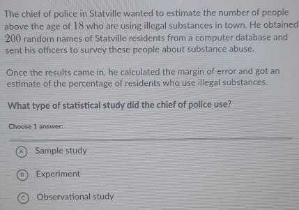 The chief of police in Statville wanted to estimate the number of people
above the age of 18 who are using illegal substances in town. He obtained
200 random names of Statville residents from a computer database and
sent his officers to survey these people about substance abuse.
Once the results came in, he calculated the margin of error and got an
estimate of the percentage of residents who use illegal substances.
What type of statistical study did the chief of police use?
Choose 1 answer:
Sample study
Experiment
C) Observational study