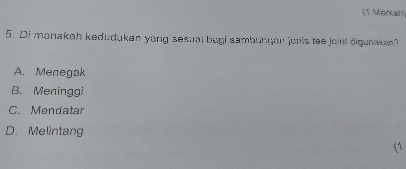 (1 Markah)
5. Di manakah kedudukan yang sesuai bagi sambungan jenis tee joint digunakan?
A. Menegak
B. Meninggi
C. Mendatar
D. Melintang
(1