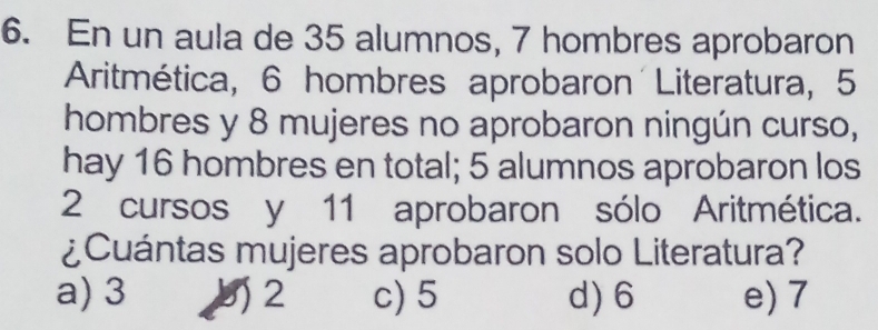 En un aula de 35 alumnos, 7 hombres aprobaron
Aritmética, 6 hombres aprobaron Literatura, 5
hombres y 8 mujeres no aprobaron ningún curso,
hay 16 hombres en total; 5 alumnos aprobaron los
2 cursos y 11 aprobaron sólo Aritmética.
¿Cuántas mujeres aprobaron solo Literatura?
a) 3 b 2 c) 5 d) 6 e) 7