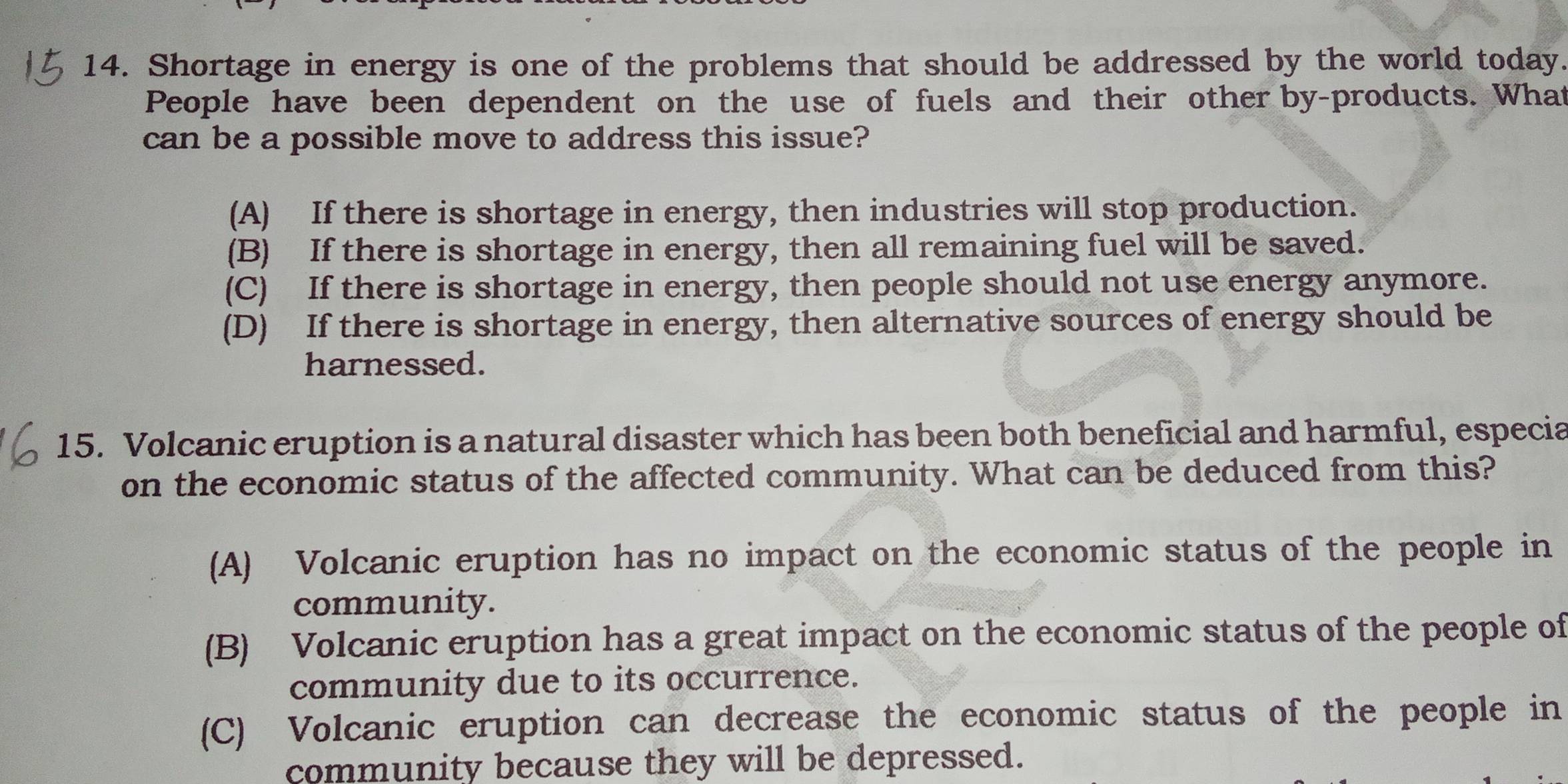 Shortage in energy is one of the problems that should be addressed by the world today.
People have been dependent on the use of fuels and their other by-products. What
can be a possible move to address this issue?
(A) If there is shortage in energy, then industries will stop production.
(B) If there is shortage in energy, then all remaining fuel will be saved.
(C) If there is shortage in energy, then people should not use energy anymore.
(D) If there is shortage in energy, then alternative sources of energy should be
harnessed.
15. Volcanic eruption is a natural disaster which has been both beneficial and harmful, especia
on the economic status of the affected community. What can be deduced from this?
(A) Volcanic eruption has no impact on the economic status of the people in
community.
(B) Volcanic eruption has a great impact on the economic status of the people of
community due to its occurrence.
(C) Volcanic eruption can decrease the economic status of the people in
community because they will be depressed.