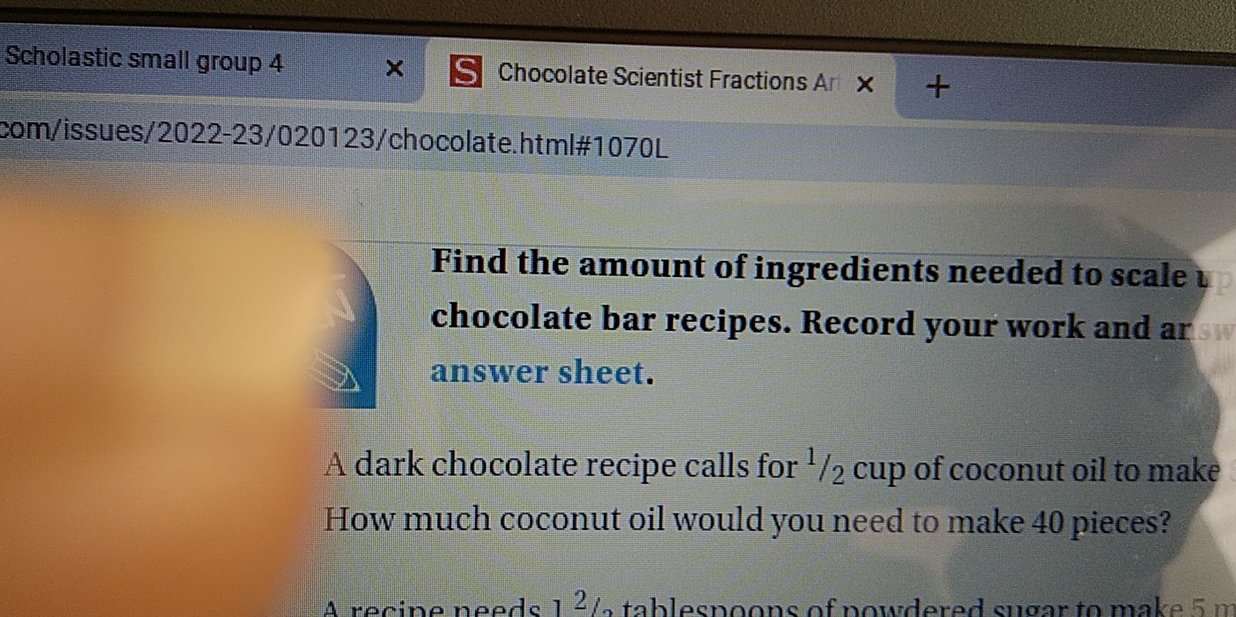 × 
Scholastic small group 4 Chocolate Scientist Fractions An x + 
com/issues/2022-23/020123/chocolate.html#1070L 
Find the amount of ingredients needed to scale 
chocolate bar recipes. Record your work and ar 
answer sheet. 
A dark chocolate recipe calls for ¹/₂ cup of coconut oil to make 
How much coconut oil would you need to make 40 pieces? 
A recipe needs 1²½ tablespoons of nowdered sugar to make 5 m