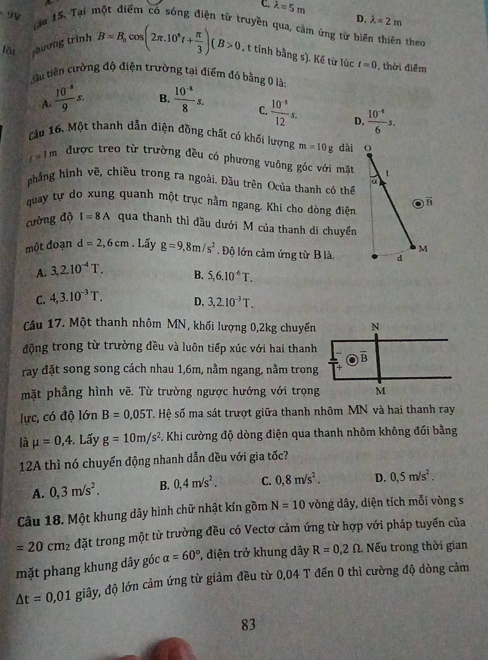 C. lambda =5m D. lambda =2m
9V
Tàu 15. Tại một điểm có sóng điện từ truyền qua, cảm ứng từ biến thiên theo
lỗi phương trình B=B_0cos (2π .10^8t+ π /3 )(B>0 , t tính bằng s). Kế từ lúc t=0 , thời điểm
cầu tiên cường độ điện trường tại điểm đó bằng 0 là:
A.  (10^(-8))/9 s.  (10^(-8))/8 s.
B.
C.  (10^(-8))/12 s.  (10^(-8))/6 s.
D.
Câu 16. Một thanh dẫn điện đồng chất có khối lượng m=10g dài
t=1m được treo từ trường đều có phương vuông góc với mặt
phẳng hình vẽ, chiều trong ra ngoài. Đầu trên Ocủa thanh có thể
quay tự do xung quanh một trục nằm ngang. Khi cho dòng điện
cường độ I=8A qua thanh thì đầu dưới M của thanh di chuyển
một đoạn d=2,6cm. Lấy g=9,8m/s^2. Độ lớn cảm ứng từ B là.
A. 3,2.10^(-4)T.
B. 5,6.10^(-6)T.
C. 4,3.10^(-3)T.
D. 3,2.10^(-3)T.
Câu 17. Một thanh nhôm MN, khối lượng 0,2kg chuyến
động trong từ trường đều và luôn tiếp xúc với hai thanh
ray đặt song song cách nhau 1,6m, nằm ngang, nằm trong
mặt phẳng hình vẽ. Từ trường ngược hướng với trọng
lực, có độ lớn B=0,05T S Hệ số ma sát trượt giữa thanh nhôm MN và hai thanh ray
là mu =0,4.. Lấy g=10m/s^2 C. Khi cường độ dòng điện qua thanh nhôm không đối bằng
12A thì nó chuyển động nhanh dẫn đều với gia tốc?
A. 0,3m/s^2. B. 0,4m/s^2. C. 0,8m/s^2. D. 0,5m/s^2.
Câu 18. Một khung dây hình chữ nhật kín gồm N=10 vòng dây, diện tích mỗi vòng s
=20cm_2 đặt trong một từ trường đều có Vectơ cảm ứng từ hợp với pháp tuyến của
mặt phang khung dây góc alpha =60° , điện trở khung dây R=0,2Omega.. Nếu trong thời gian
△ t=0,01 giây, độ lớn cảm ứng từ giảm đều từ 0,04 T đến 0 thì cường độ dòng cảm
83