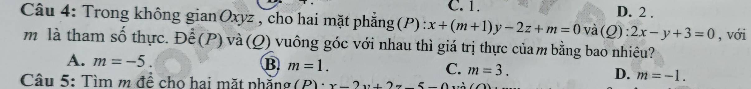 C. 1. D. 2 .
Câu 4: Trong không gian Oxyz , cho hai mặt phẳng (P) : x+(m+1)y-2z+m=0 và (Q): 2x-y+3=0
, với
m là tham số thực. Để (P) và (Q) vuông góc với nhau thì giá trị thực của m bằng bao nhiêu?
A. m=-5.
B m=1.
C. m=3.
D. m=-1. 
Câu 5: Tìm m để cho hai mặt phẳng (P)· x-2y+2z-5-0x