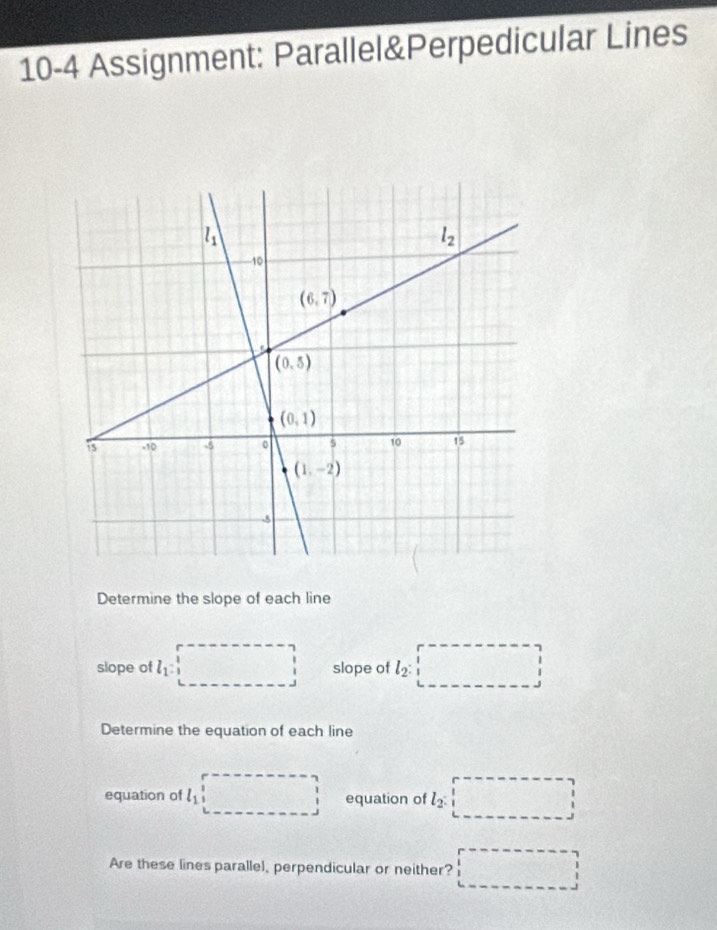 10-4 Assignment: Parallel&Perpedicular Lines
Determine the slope of each line
□ 
slope of l_1: ^ □ slope of l_2:□
Determine the equation of each line
equation of l_1 □ equation of l_2:□
Are these lines parallel, perpendicular or neither? □