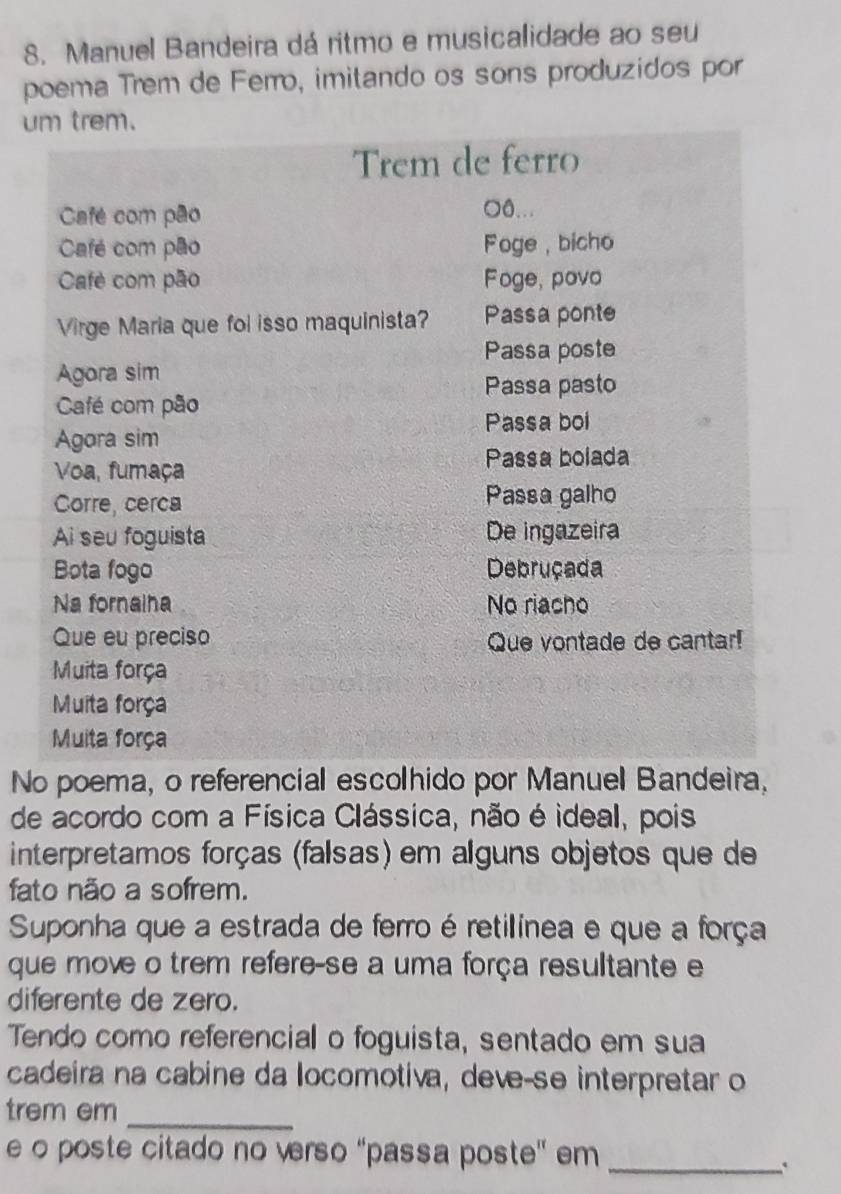 Manuel Bandeira dá ritmo e musicalidade ao seu 
poema Trem de Ferro, imitando os sons produzidos por 
um trem. 
Trem de ferro 
Café com pão 
○0... 
Café com pão Foge , bicho 
Cafè com pão Foge, povo 
Virge Maria que fol isso maquinista? Passa ponte 
Passa poste 
Agora sim 
Passa pasto 
Café com pão 
Passa boi 
Agora sim 
Passa bolada 
Voa, fumaça 
Corre, cerca Passa galho 
Ai seu foguista De ingazeira 
Bota fogo Debruçada 
Na fornaina No riacho 
Que eu preciso Que vontade de cantar! 
Muita força 
Muita força 
Muita força 
No poema, o referencial escolhido por Manuel Bandeira, 
de acordo com a Física Clássica, não é ideal, pois 
interpretamos forças (falsas) em alguns objetos que de 
fato não a sofrem. 
Suponha que a estrada de ferro é retilínea e que a força 
que move o trem refere-se a uma força resultante e 
diferente de zero. 
Tendo como referencial o foguista, sentado em sua 
cadeira na cabine da locomotiva, deve-se interpretar o 
_ 
trem em 
e o poste citado no verso ''passa poste' em 
_.