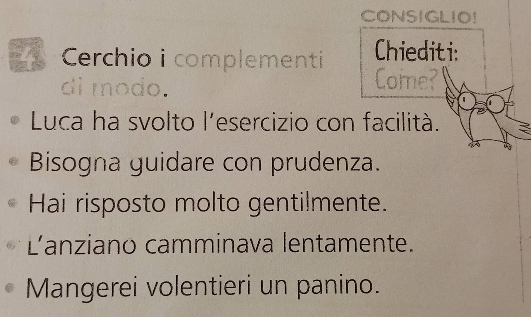 CONSIGLIO! 
4 Cerchio i complementi 
Chiediti: 
Come? 
Luca ha svolto l'esercizio con facilità. 
Bisogna guidare con prudenza. 
Hai risposto molto gentilmente. 
L'anziano camminava lentamente. 
Mangerei volentieri un panino.