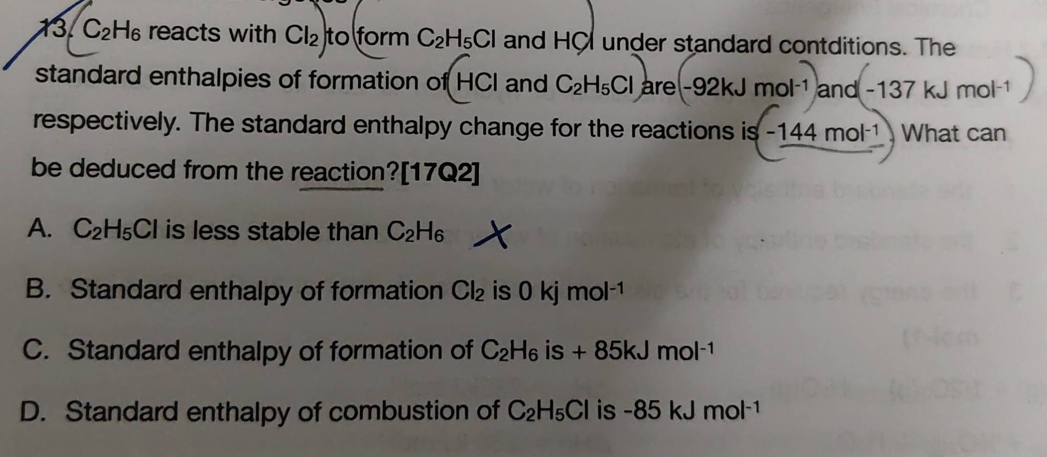 13 C_2H_6 reacts with Cl_2 to form C_2H_5Cl and HC under standard contditions. The
standard enthalpies of formation of HCI and C_2H_5Cl are -92kJmol^(-1)and(-137kJmol^(-1)
respectively. The standard enthalpy change for the reactions is -144mol^(-1) What can
be deduced from the reaction?[17Q2]
A. C_2H_5Cl is less stable than C_2H_6
B. Standard enthalpy of formation Cl_2 is 0kjmol^(-1)
C. Standard enthalpy of formation of C_2H_6 is +85kJmol^(-1)
D. Standard enthalpy of combustion of C_2H_5Cl is -85kJmol^(-1)