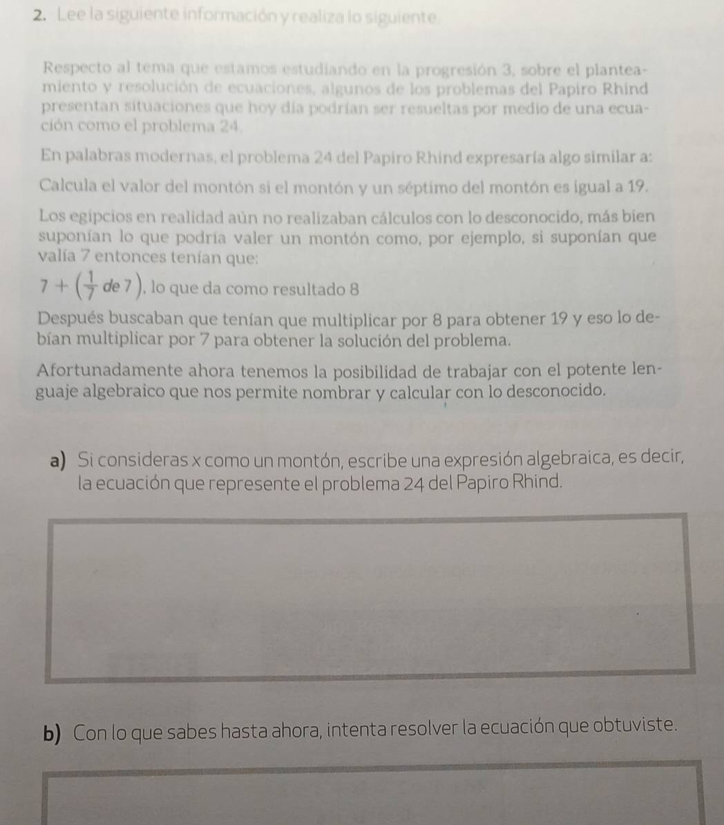 Lee la siguiente información y realiza lo siguiente. 
Respecto al tema que estamos estudíando en la progresión 3, sobre el plantea- 
miento y resolución de ecuaciones, algunos de los problemas del Papiro Rhind 
presentan situaciones que hoy día podrían ser resueltas por medio de una ecua- 
ción como el problema 24. 
En palabras modernas, el problema 24 del Papiro Rhind expresaría algo similar a: 
Calcula el valor del montón si el montón y un séptimo del montón es igual a 19. 
Los egipcios en realidad aún no realizaban cálculos con lo desconocido, más bien 
suponían lo que podría valer un montón como, por ejemplo, si suponían que 
valía 7 entonces tenían que:
7+( 1/7 de7) , lo que da como resultado 8
Después buscaban que tenían que multiplicar por 8 para obtener 19 y eso lo de- 
bían multiplicar por 7 para obtener la solución del problema. 
Afortunadamente ahora tenemos la posibilidad de trabajar con el potente len- 
guaje algebraico que nos permite nombrar y calcular con lo desconocido. 
a) Si consideras x como un montón, escribe una expresión algebraica, es decir, 
la ecuación que represente el problema 24 del Papiro Rhind. 
b) Con lo que sabes hasta ahora, intenta resolver la ecuación que obtuviste.