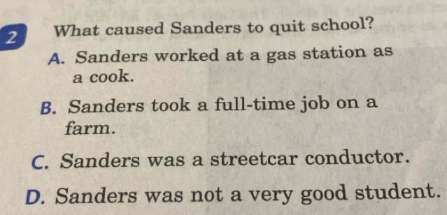 What caused Sanders to quit school?
A. Sanders worked at a gas station as
a cook.
B. Sanders took a full-time job on a
farm.
C. Sanders was a streetcar conductor.
D. Sanders was not a very good student.