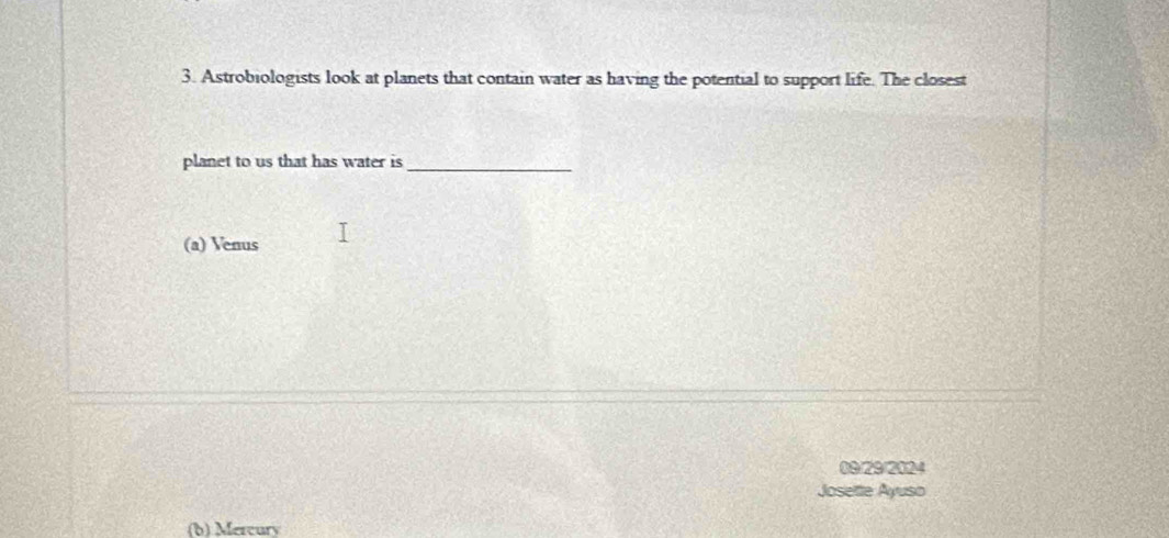Astrobiologists look at planets that contain water as having the potential to support life. The closest 
planet to us that has water is_ 
(a) Venus 
09/29/2024 
Joseltte Ayuso 
(b) Mercury