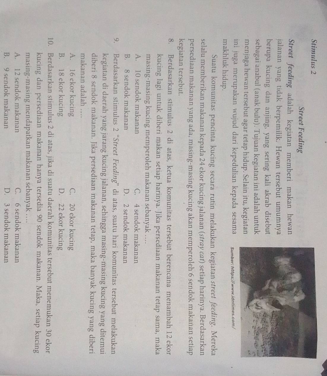 Stimulus 2
Street Feeding
Street feeding adalah kegiatan memberi makan hewan
jalanan yang tidak berpemilik. Hewan tersebut umumnya
berupa kucing dan anjing, yang sering kali akrab disebut
sebagai anabul (anak bulu). Tujuan kegiatan ini adalah untuk
menjaga hewan tersebut agar tetap hidup. Selain itu, kegiatan
ini juga merupakan wujud dari kepedulian kepada sesama Sumber: https://www.idntimes.com/
makhluk hidup.
Suatu komunitas pencinta kucing secara rutin melakukan kegiatan street feeding. Mereka
selalu memberikan makanan kepada 24 ekor kucing jalanan (stray cat) setiap harinya. Berdasarkan
persediaan makanan yang ada, masing-masing kucing akan memperoleh 6 sendok makanan setiap
kegiatan tersebut.
8. Berdasarkan stimulus 2 di atas, ketua komunitas tersebut berencana menambah 12 ekor
kucing lagi untuk diberi makan setiap harinya. Jika persediaan makanan tetap sama, maka
masing-masing kucing memperoleh makanan sebanyak ....
A. 10 sendok makanan C. 4 sendok makanan
B. 8 sendok makanan D. 2 sendok makanan
9. Berdasarkan stimulus 2 “Street Feeding” di atas, suatu hari komunîtas tersebut melakukan
kegiatan di daerah yang jarang kucing jalanan, sehingga masing-masing kucing yang ditemui
diberi 8 sendok makanan. Jika persediaan makanan tetap, maka banyak kucing yang diberi
makanan adalah ….
A. 16 ekor kucing C. 20 ekor kucing
B. 18 ekor kucing D. 22 ekor kucing
10. Berdasarkan stimulus 2 di atas, jika di suatu daerah komunitas tersebut menemukan 30 ekor
kucing dan persediaan makanan hanya tersedia 90 sendok makanan. Maka, setiap kucing
masing-masing mendapatkan makanan sebanyak …...
A. 12 sendok makanan C. 6 sendok makanan
B. 9 sendok makanan D. 3 sendok makanan