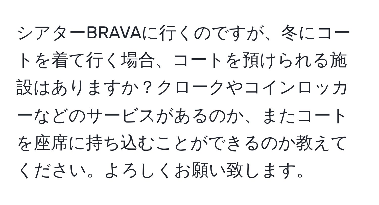 シアターBRAVAに行くのですが、冬にコートを着て行く場合、コートを預けられる施設はありますか？クロークやコインロッカーなどのサービスがあるのか、またコートを座席に持ち込むことができるのか教えてください。よろしくお願い致します。