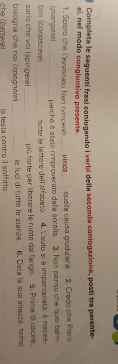 Completa le seguenti frasi coniugando i verbi della seconda coniugazione, posti tra parente- 
si, nel modo congiuntivo presente. 
1. Spero che l’avvocato Neri (vincere) __vinca_ quella causa giudiziaria. 2. Credo che Piero 
(piangere)_ 
perché è stato rimproverato dalla sorella. 3. Non penso che quei bam- 
bini (conoscere) _tutte le lettere dell'alfabeto. 4. L'auto si è impantanata: è neces- 
sario che voi (spingere) _più forte per liberare le ruote dal fango. 5. Prima di uscire, 
bisogna che noi (spegnere) _le luci di tutte le stanze. 6. Data la sua altezza, temo 
che (battere) la testa contro il soffitto.