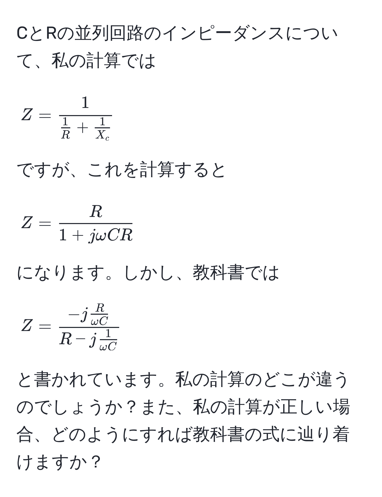 CとRの並列回路のインピーダンスについて、私の計算では 
[
Z = frac1 1/R  +  1/X_c  
]
ですが、これを計算すると 
[
Z =  R/1 + jomega CR  
]
になります。しかし、教科書では 
[
Z = frac-j  R/omega C R - j  1/omega C  
]
と書かれています。私の計算のどこが違うのでしょうか？また、私の計算が正しい場合、どのようにすれば教科書の式に辿り着けますか？