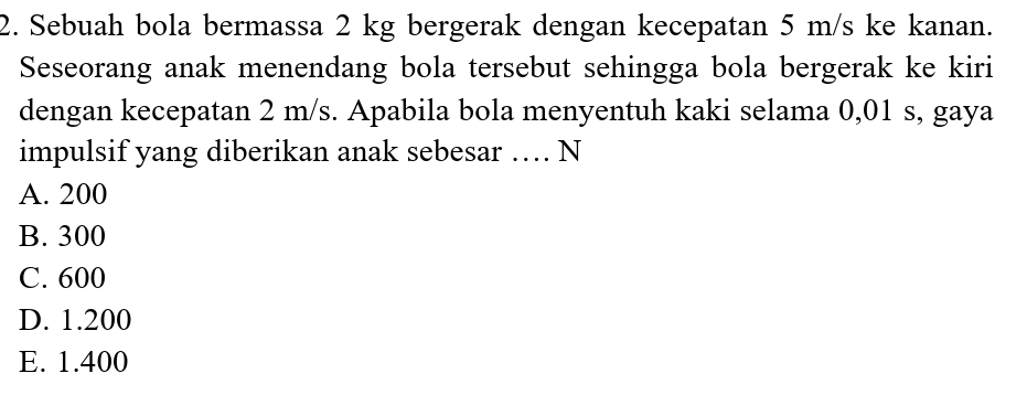 Sebuah bola bermassa 2 kg bergerak dengan kecepatan 5 m/s ke kanan.
Seseorang anak menendang bola tersebut sehingga bola bergerak ke kiri
dengan kecepatan 2 m/s. Apabila bola menyentuh kaki selama 0,01 s, gaya
impulsif yang diberikan anak sebesar … N
A. 200
B. 300
C. 600
D. 1.200
E. 1.400