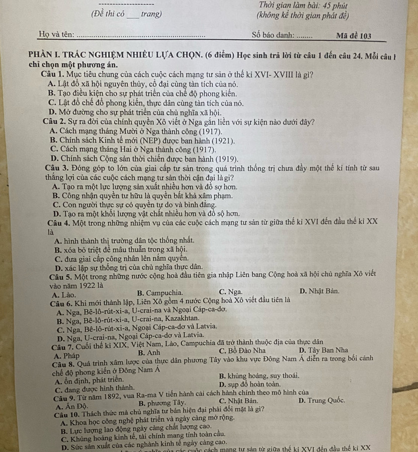 Thời gian làm bài: 45 phút
(Đề thi có _trang) (không kể thời gian phát đề)
Họ và tên: _Số báo danh:_ Mã đề 103
PHÀN I. TRÁC NGHIỆM NHIÊU LỤA CHQN. (6 điểm) Học sinh trả lời từ câu 1 đến câu 24. Mỗi câu H
chỉ chọn một phương án.
Câu 1. Mục tiêu chung của cách cuộc cách mạng tư sản ở thế kỉ XVI- XVIII là gì?
A. Lật đổ xã hội nguyên thủy, cổ đại cùng tàn tích của nó.
B. Tạo điều kiện cho sự phát triển của chế độ phong kiến.
C. Lật đổ chế đồ phong kiến, thực dân cùng tàn tích của nó.
D. Mở đường cho sự phát triển của chủ nghĩa xã hội.
Câu 2. Sự ra đời của chính quyền Xô viết ở Nga gắn liền với sự kiện nào dưới đây?
A. Cách mạng tháng Mười ở Nga thành công (1917).
B. Chính sách Kinh tế mới (NEP) được ban hành (1921).
C. Cách mạng tháng Hai ở Nga thành công (1917).
D. Chính sách Cộng sản thời chiến được ban hành (1919).
Câu 3. Đóng góp to lớn của giai cấp tư sản trong quá trình thống trị chưa đầy một thế kỉ tính từ sau
thắng lợi của các cuộc cách mạng tư sản thời cận đại là gi?
A. Tạo ra một lực lượng sản xuất nhiều hơn và đồ sợ hơn.
B. Công nhận quyền tư hữu là quyền bất khả xâm phạm.
C. Con người thực sự có quyền tự do và bình đẳng.
D. Tạo ra một khổi lượng vật chất nhiều hơn và đồ sộ hơn.
Câu 4. Một trong những nhiệm vụ của các cuộc cách mạng tư sản từ giữa thế kỉ XVI đến đầu thế kỉ XX
là
A. hình thành thị trường dân tộc thống nhất.
B. xóa bỏ triệt để mâu thuẫn trong xã hội.
C. đưa giai cấp công nhân lên nằm quyên.
D. xác lập sự thống trị của chủ nghĩa thực dân.
Câu 5. Một trong những nước cộng hoà đầu tiên gia nhập Liên bang Cộng hoà xã hội chủ nghĩa Xô viết
vào năm 1922 là D. Nhật Bản.
A. Lào. B. Campuchia. C. Nga.
Câu 6. Khi mới thành lập, Liên Xô gồm 4 nước Cộng hoà Xô viết đầu tiên là
A. Nga, Bê-lô-rút-xi-a, U-crai-na và Ngoại Cáp-ca-dơ.
B. Nga, Bê-lô-rút-xi-a, U-crai-na, Kazakhtan.
C. Nga, Bê-lô-rút-xi-a, Ngoại Cáp-ca-dơ và Latvia,
D. Nga, U-crai-na, Ngoại Cáp-ca-dơ và Latvia.
Câu 7. Cuối thế kỉ XIX, Việt Nam, Lào, Campuchia đã trở thành thuộc địa của thực dân
A. Pháp B. Anh C. Bồ Đào Nha D. Tây Ban Nha
Câu 8. Quá trình xâm lược của thực dân phương Tây vào khu vực Đông Nam Á diễn ra trong bối cảnh
chế độ phong kiến ở Đông Nam Á
A. ổn định, phát triển. B. khủng hoảng, suy thoái.
C. đang được hình thành. D. sụp đồ hoàn toàn.
Câu 9. Từ năm 1892, vua Ra-ma V tiến hành cải cách hành chính theo mô hình của
A. Ấn Độ. B. phương Tây. C. Nhật Bản. D. Trung Quốc.
Câu 10. Thách thức mà chủ nghĩa tư bản hiện đại phải đối mặt là gì?
A. Khoa học công nghệ phát triển và ngày càng mở rộng.
B. Lực lượng lao động ngày càng chất lượng cao.
C. Khủng hoảng kinh tế, tài chính mang tính toàn cầu.
D. Sức sản xuất của các nghành kinh tế ngày càng cao.
ủa các cuộc cách mang tự sản từ giữa thế ki XVI đến đầu thể ki XX