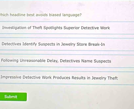 Which headline best avoids biased language? 
_ 
Investigation of Theft Spotlights Superior Detective Work 
_ 
_ 
Detectives Identify Suspects in Jewelry Store Break-In 
_ 
_ 
Following Unreasonable Delay, Detectives Name Suspects 
_ 
_ 
Impressive Detective Work Produces Results in Jewelry Theft 
_ 
Submit