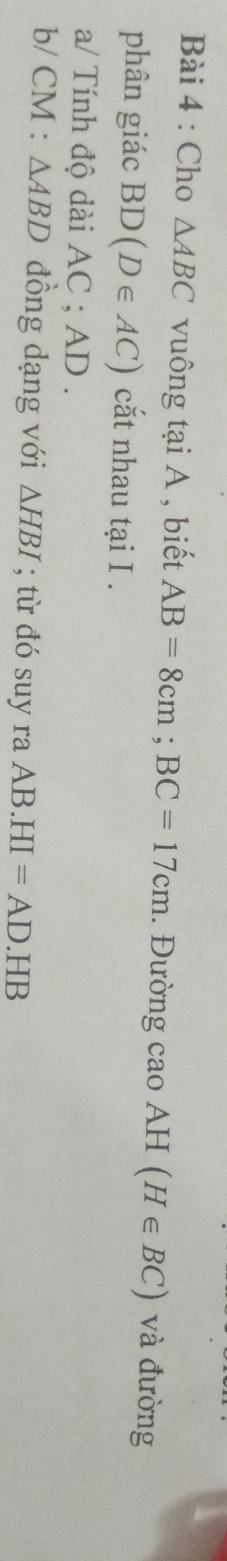 Cho △ ABC vuông tại A , biết AB=8cm; BC=17cm. Đường cao AH (H∈ BC) và đường 
phân giác BD(D∈ AC) cắt nhau tại I . 
a/ Tính độ dài AC; AD.
b/ CM : △ ABD đồng dạng với △ HBI; từ đó suy ra AB.HI=AD.HB