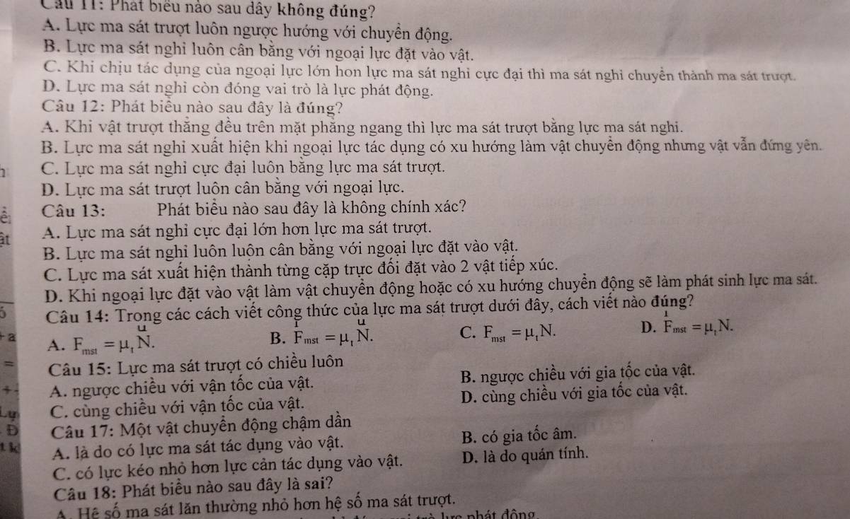 Cầu I1: Phát biểu nào sau dây không đúng?
A. Lực ma sát trượt luôn ngược hướng với chuyền động.
B. Lực ma sát nghỉ luôn cân bằng với ngoại lực đặt vào vật.
C. Khi chịu tác dụng của ngoại lực lớn hon lực ma sát nghỉ cực đại thì ma sát nghi chuyền thành ma sát trượt.
D. Lực ma sát nghi còn đóng vai trò là lực phát động.
Câu 12: Phát biểu nào sau đây là đúng?
A. Khi vật trượt thắng đều trên mặt phẳng ngang thì lực ma sát trượt bằng lực ma sát nghi.
B. Lực ma sát nghi xuất hiện khi ngoại lực tác dụng có xu hướng làm vật chuyển động nhưng vật vẫn đứng yên.
C. Lực ma sát nghi cực đại luôn băng lực ma sát trượt.
D. Lực ma sát trượt luôn cân bằng với ngoại lực.
Câu 13: Phát biểu nào sau đây là không chính xác?
at A. Lực ma sát nghỉ cực đại lớn hơn lực ma sát trượt.
B. Lực ma sát nghi luôn luộn cân bằng với ngoại lực đặt vào vật.
C. Lực ma sát xuất hiện thành từng cặp trực đối đặt vào 2 vật tiếp xúc.
D. Khi ngoại lực đặt vào vật làm vật chuyển động hoặc có xu hướng chuyển động sẽ làm phát sinh lực ma sát.
i  Câu 14: Trong các cách viết công thức của lực ma sát trượt dưới đây, cách viết nào đúng?
2 A. F_mst=mu _tN.
C.
B. F_mst=mu _t^(uN. F_mst)=mu _tN.
D. F_mst=mu _tN.
= Câu 15: Lực ma sát trượt có chiều luôn
+ A. ngược chiều với vận tốc của vật. B. ngược chiều với gia tốc của vật.
Lự C. cùng chiều với vận tốc của vật. D. cùng chiều với gia tốc của vật.
D  Câu 17: Một vật chuyển động chậm dần
t kl A. là do có lực ma sát tác dụng vào vật. B. có gia tốc âm.
C. có lực kéo nhỏ hơn lực cản tác dụng vào vật. D. là do quán tính.
Câu 18: Phát biểu nào sau đây là sai?
A. Hệ số ma sát lăn thường nhỏ hơn hệ số ma sát trượt.
re ph át đôn