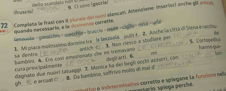 dello scandalo non 
. 9. Ci sono (goccia)_ 
(fruscio) 
72 Completa le frasi con il plurale dei nomi elencati. Attenzione: inserisci anche gli articoli 
quando necessario, e le desinenze corrette. 
lenzuolo - ginocchio orecchio » braccio » muro ciglio » osso urlo_ 
dei 
1. Mi piace moltissimo dormire tra le lenzuola pulit e . 2. Anche la città di Siena è racchiu- 
antich . 3. Non riesco a studiare per 
hanno gua- 
sa dentro ______. 5. Lortopedico 
bambini. 4. Ero così emozionato che mi tremavano 
degli arti. 6. mi 
lun- 
dagnato due nuovi tatuaggi. 7. Monica ha dei begli occhi azzurri, con 
cura principalmente 
: 
gh_ e arcuat_ . 8. Da bambino, soffrivo molto di mal d' 
minativo o indeterminativo corretto e spiegane la funzione nella 
pressario: spiega perché.