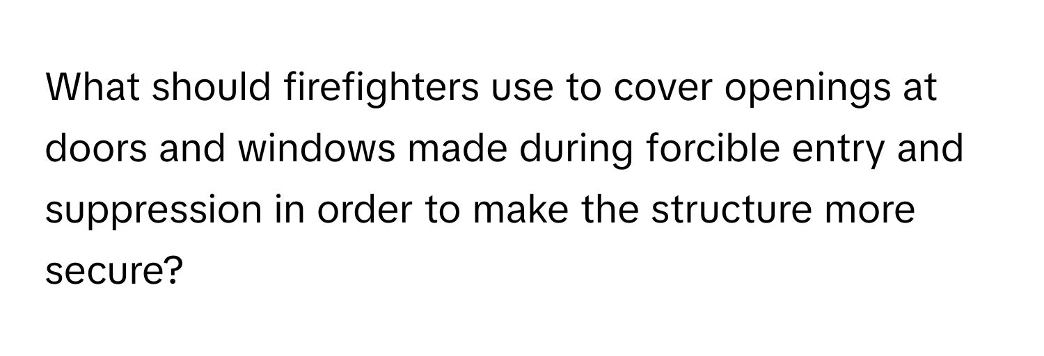 What should firefighters use to cover openings at doors and windows made during forcible entry and suppression in order to make the structure more secure?