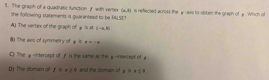 The graph of a quadratic function f with vertex (a,b) is reflected across the y-axis to obtain the graph of £. Which of
the following statements is guaranteed to be FALSE?
A) The vertex of the graph of g is at (-a,b).
B) The axis of symmetry of g is x=-a.
C) The y -intercept of f is the same as the y -intercept of g.
D) The domain of ƒ is x≥ 0 and the domain of g is x≤ 0.