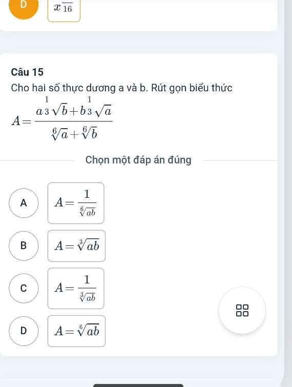 xoverline 16
Câu 15
Cho hai số thực dương a và b. Rút gọn biểu thức
A=frac a^(frac 1)3sqrt(b)+b^(frac 1)3sqrt(a)sqrt[6](a)+sqrt[6](b)
Chọn một đáp án đúng
A A= 1/sqrt[6](ab) 
B A=sqrt[3](ab)
C A= 1/sqrt[3](ab) 
D A=sqrt[6](ab)