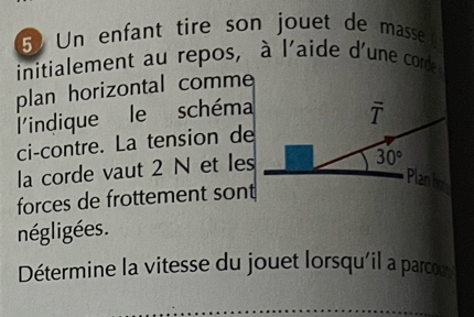 5Un enfant tire son jouet de masse 
initialement au repos, à l'aide d'une corde 
plan horizontal comme 
l'indique le schéma
overline T
ci-contre. La tension de 
la corde vaut 2 N et les
30°
Planho 
forces de frottement sont 
négligées. 
Détermine la vitesse du jouet lorsqu'il a parcor